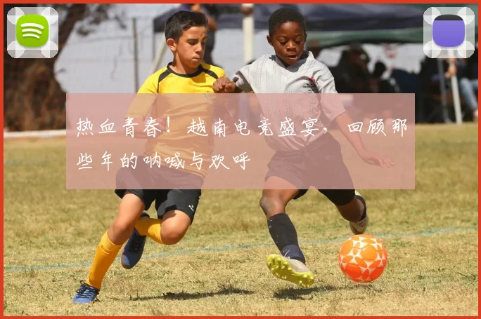 热血青春!越南电竞盛宴,回顾那些年的呐喊与欢呼
