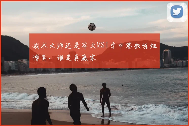 战术大师还是莽夫MSI季中赛教练组博弈,谁是真赢家