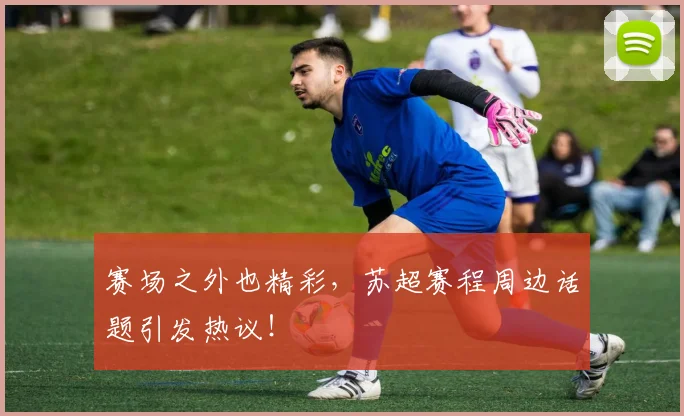 赛场之外也精彩，苏超赛程周边话题引发热议！
