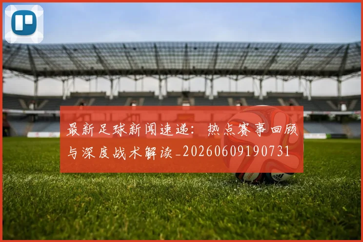 最新足球新闻速递:热点赛事回顾与深度战术解读_20260609190731