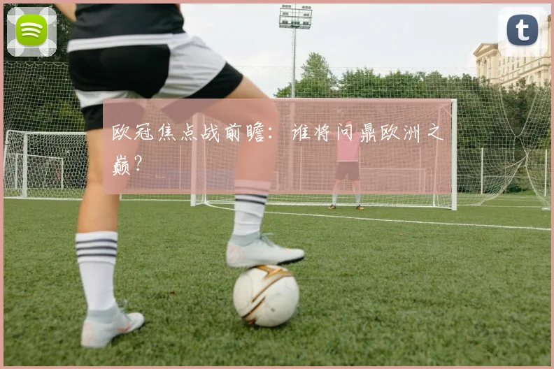 欧冠焦点战前瞻：谁将问鼎欧洲之巅？