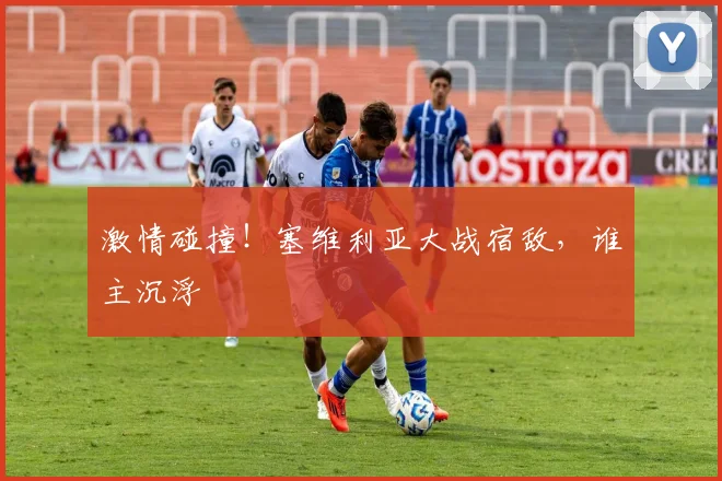 激情碰撞!塞维利亚大战宿敌,谁主沉浮