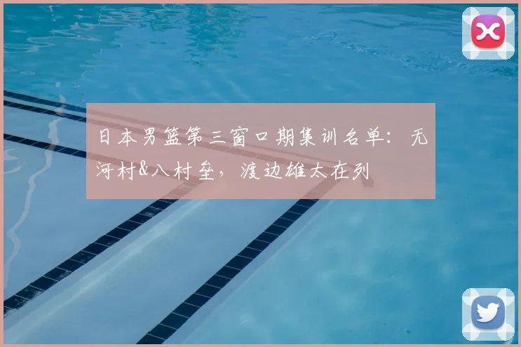 日本男篮第三窗口期集训名单：无河村&八村垒，渡边雄太在列