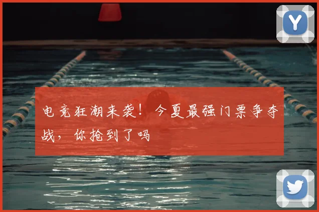 电竞狂潮来袭!今夏最强门票争夺战,你抢到了吗