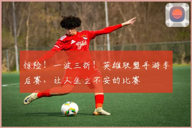 惊险!一波三折!英雄联盟手游季后赛,让人坐立不安的比赛