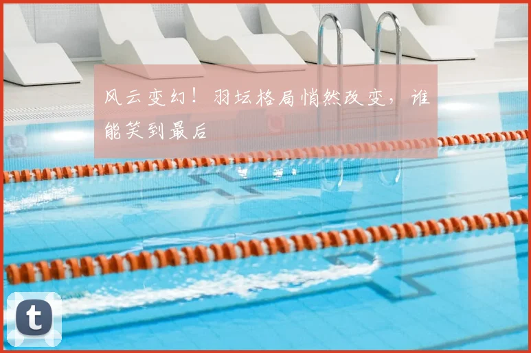 风云变幻!羽坛格局悄然改变,谁能笑到最后