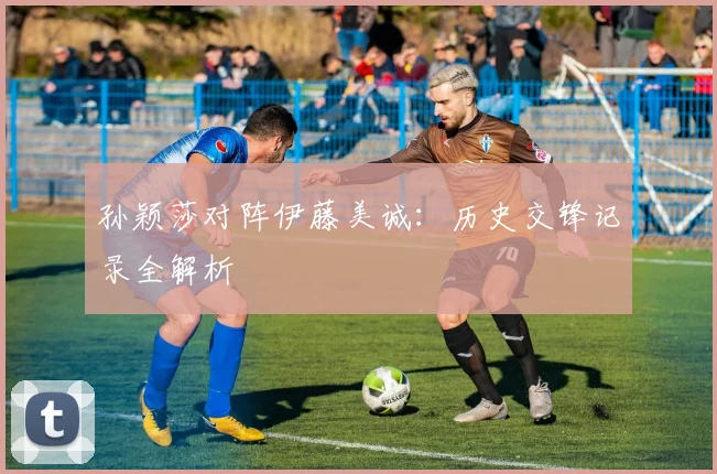 孙颖莎对阵伊藤美诚：历史交锋记录全解析