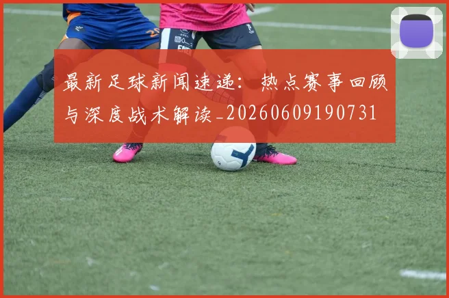 最新足球新闻速递:热点赛事回顾与深度战术解读_20260609190731