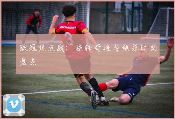 欧冠焦点战：逆转奇迹与绝杀时刻盘点