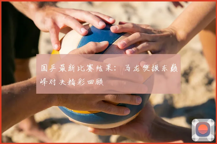 国乒最新比赛结果：马龙樊振东巅峰对决精彩回顾
