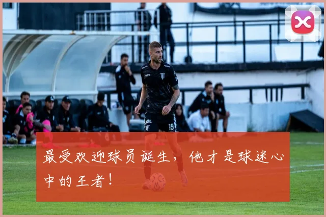 最受欢迎球员诞生，他才是球迷心中的王者！