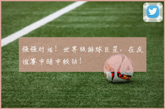 强强对话！世界级排球巨星，在友谊赛中暗中较劲！