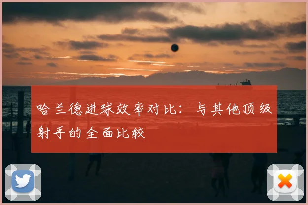 哈兰德进球效率对比：与其他顶级射手的全面比较