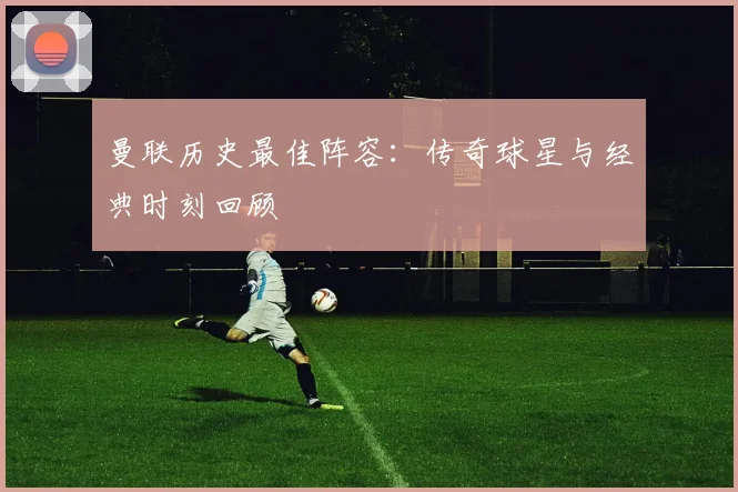 曼联历史最佳阵容：传奇球星与经典时刻回顾