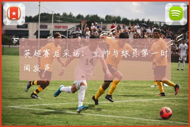 英超赛后采访：主帅与球员第一时间发声