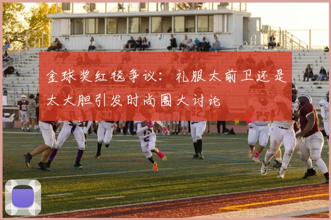 金球奖红毯争议:礼服太前卫还是太大胆引发时尚圈大讨论