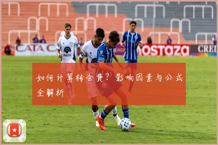 如何计算转会费？影响因素与公式全解析