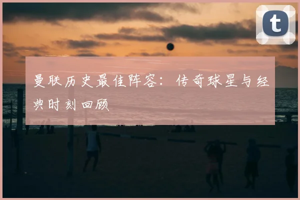 曼联历史最佳阵容:传奇球星与经典时刻回顾