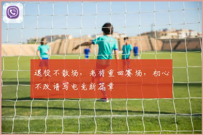退役不散场,老将重回赛场,初心不改谱写电竞新篇章