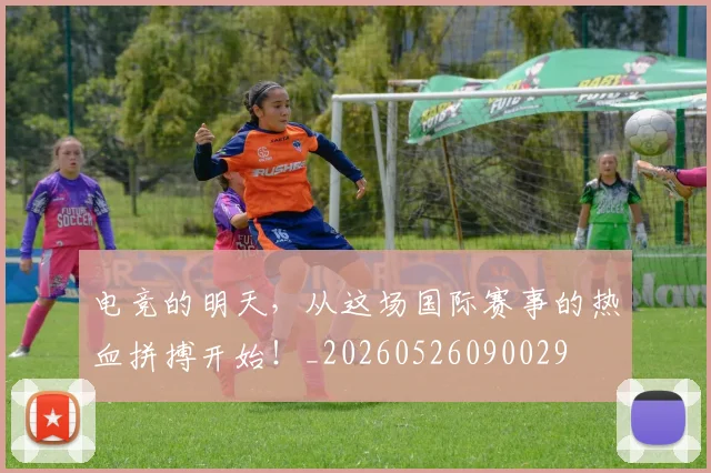 电竞的明天，从这场国际赛事的热血拼搏开始！_20260526090029