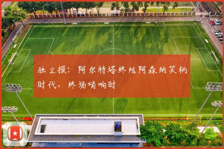 独立报:阿尔特塔终结阿森纳笑柄时代,终场哨响时