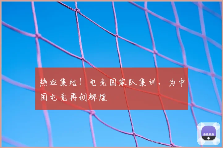 热血集结!电竞国家队集训,为中国电竞再创辉煌