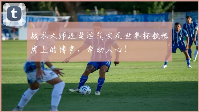 战术大师还是运气女足世界杯教练席上的博弈,牵动人心!