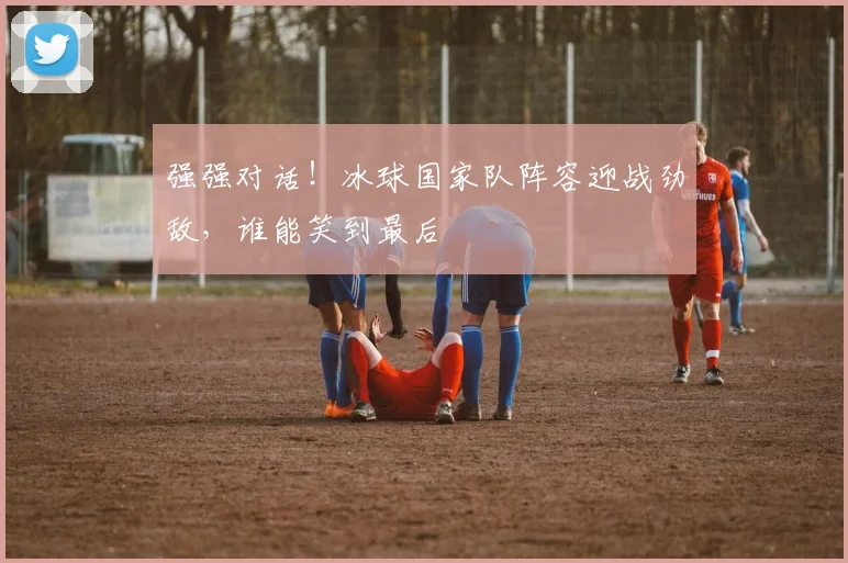 强强对话！冰球国家队阵容迎战劲敌，谁能笑到最后