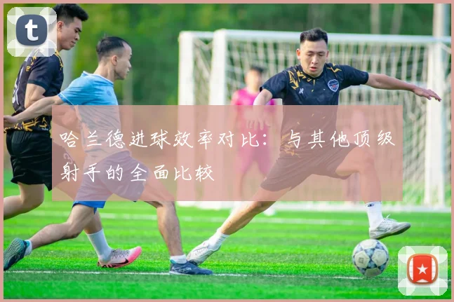 哈兰德进球效率对比：与其他顶级射手的全面比较