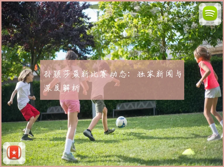 孙颖莎最新比赛动态：独家新闻与深度解析