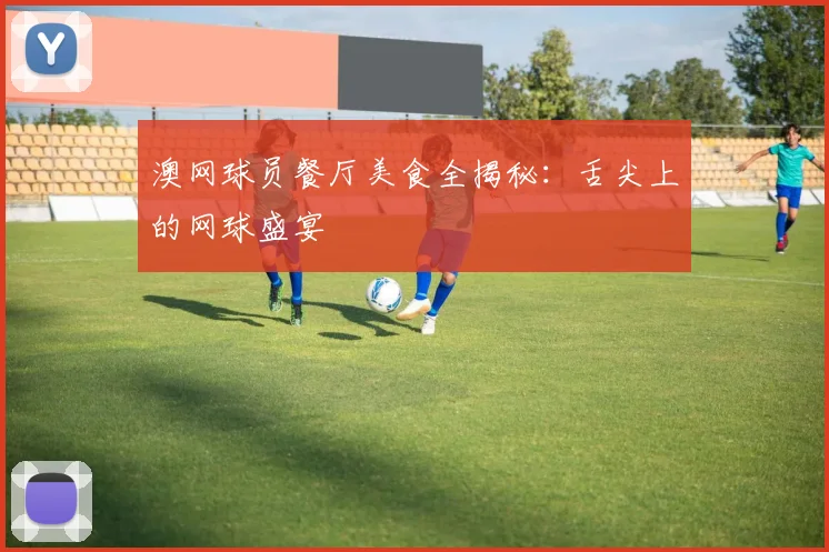 澳网球员餐厅美食全揭秘:舌尖上的网球盛宴