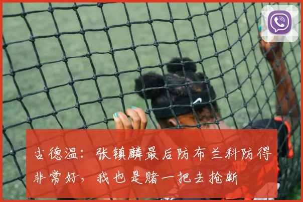 古德温：张镇麟最后防布兰科防得非常好，我也是赌一把去抢断